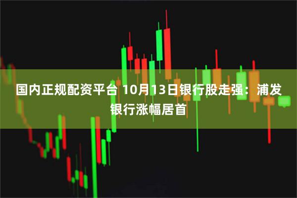 国内正规配资平台 10月13日银行股走强：浦发银行涨幅居首