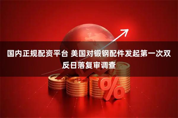 国内正规配资平台 美国对锻钢配件发起第一次双反日落复审调查