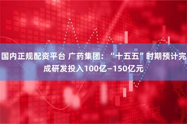 国内正规配资平台 广药集团：“十五五”时期预计完成研发投入100亿—150亿元