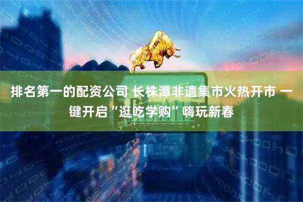 排名第一的配资公司 长株潭非遗集市火热开市 一键开启“逛吃学购”嗨玩新春