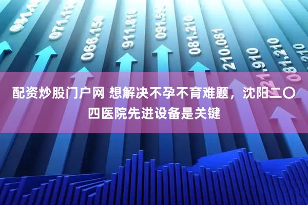 配资炒股门户网 想解决不孕不育难题，沈阳二〇四医院先进设备是关键