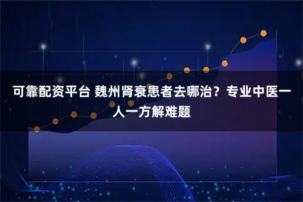 可靠配资平台 魏州肾衰患者去哪治？专业中医一人一方解难题
