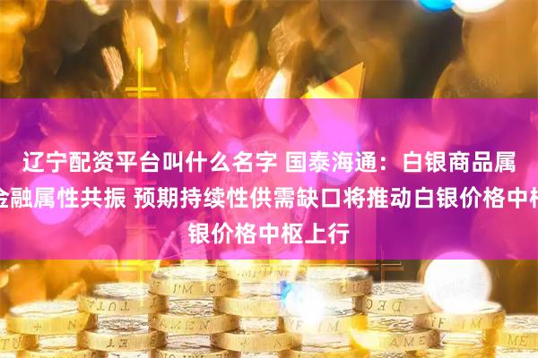 辽宁配资平台叫什么名字 国泰海通：白银商品属性与金融属性共振 预期持续性供需缺口将推动白银价格中枢上行