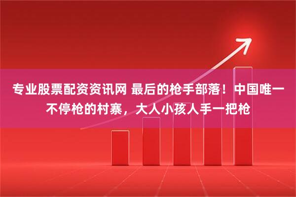 专业股票配资资讯网 最后的枪手部落！中国唯一不停枪的村寨，大人小孩人手一把枪
