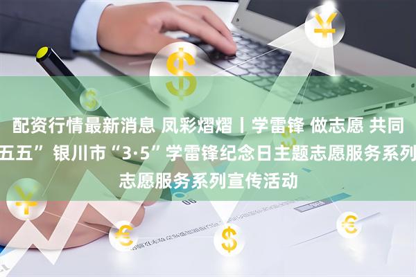 配资行情最新消息 凤彩熠熠丨学雷锋 做志愿 共同奋进“十五五” 银川市“3·5”学雷锋纪念日主题志愿服务系列宣传活动