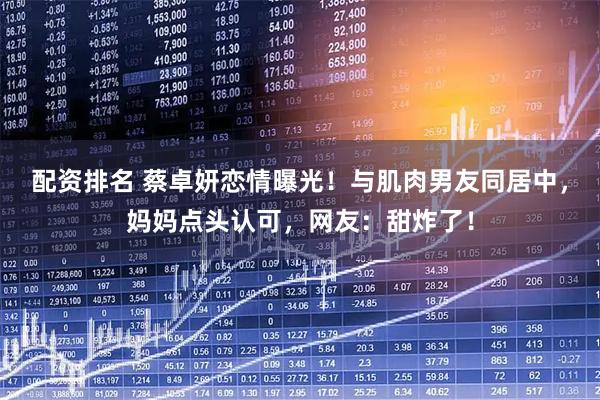 配资排名 蔡卓妍恋情曝光！与肌肉男友同居中，妈妈点头认可，网友：甜炸了！