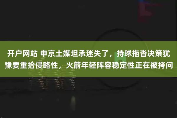 开户网站 申京土媒坦承迷失了，持球拖沓决策犹豫要重拾侵略性，火箭年轻阵容稳定性正在被拷问