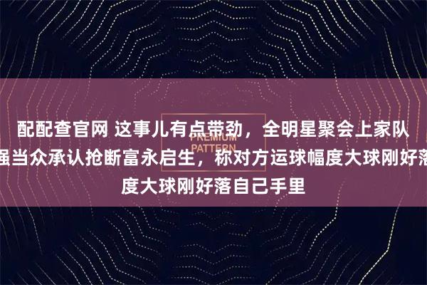 配配查官网 这事儿有点带劲，全明星聚会上家队主帅郭士强当众承认抢断富永启生，称对方运球幅度大球刚好落自己手里