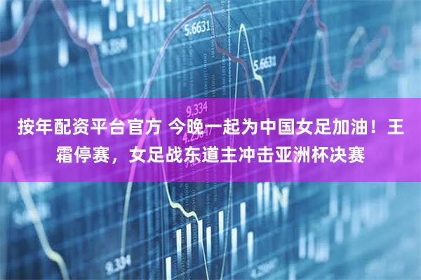 按年配资平台官方 今晚一起为中国女足加油！王霜停赛，女足战东道主冲击亚洲杯决赛