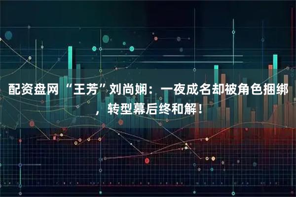 配资盘网 “王芳”刘尚娴：一夜成名却被角色捆绑，转型幕后终和解！