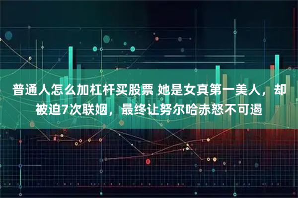 普通人怎么加杠杆买股票 她是女真第一美人，却被迫7次联姻，最终让努尔哈赤怒不可遏